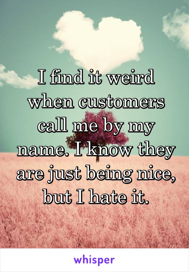 I find it weird when customers call me by my name. I know they are just being nice, but I hate it.