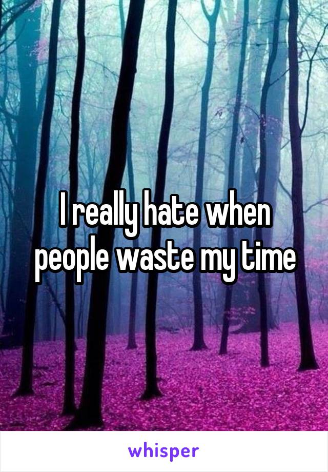 I really hate when people waste my time