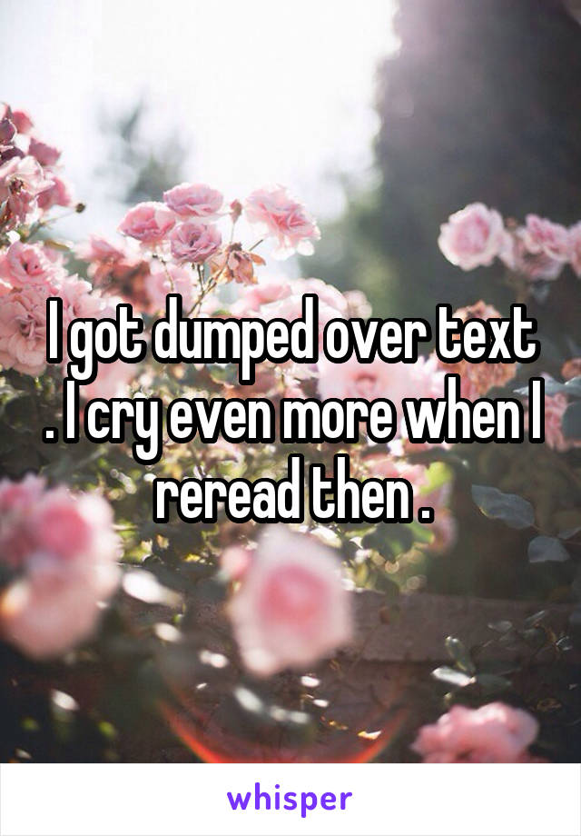 I got dumped over text . I cry even more when I reread then .