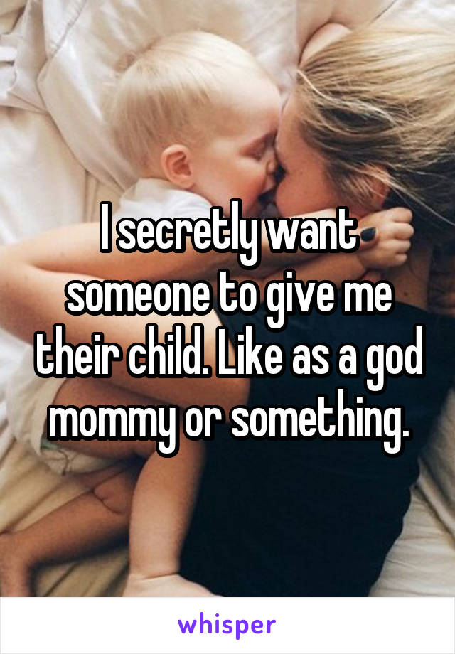 I secretly want someone to give me their child. Like as a god mommy or something.