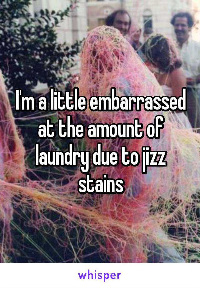 I'm a little embarrassed at the amount of laundry due to jizz stains