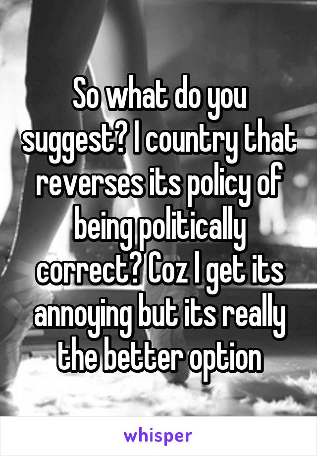 So what do you suggest? I country that reverses its policy of being politically correct? Coz I get its annoying but its really the better option