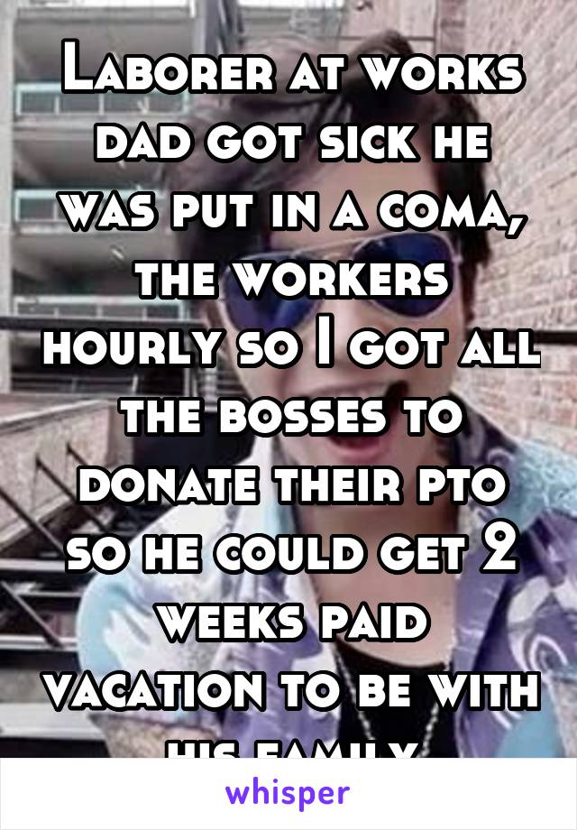 Laborer at works dad got sick he was put in a coma, the workers hourly so I got all the bosses to donate their pto so he could get 2 weeks paid vacation to be with his family