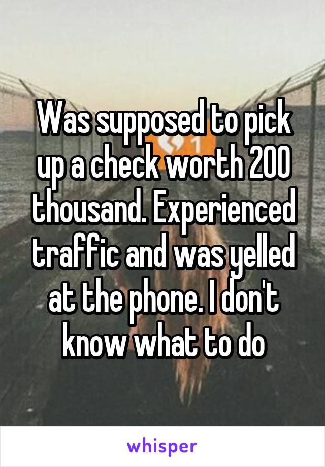 Was supposed to pick up a check worth 200 thousand. Experienced traffic and was yelled at the phone. I don't know what to do