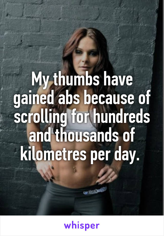 My thumbs have gained abs because of scrolling for hundreds and thousands of kilometres per day. 