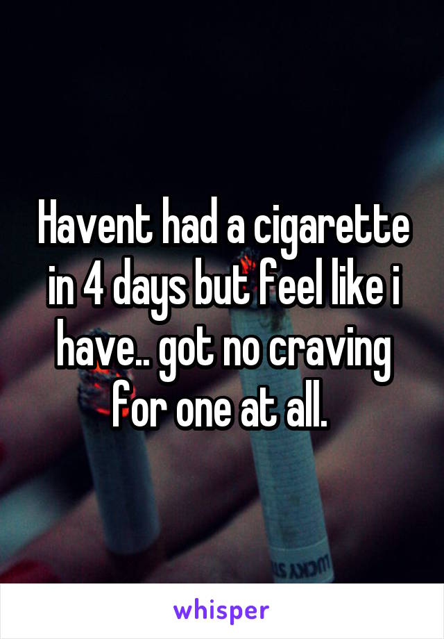 Havent had a cigarette in 4 days but feel like i have.. got no craving for one at all. 