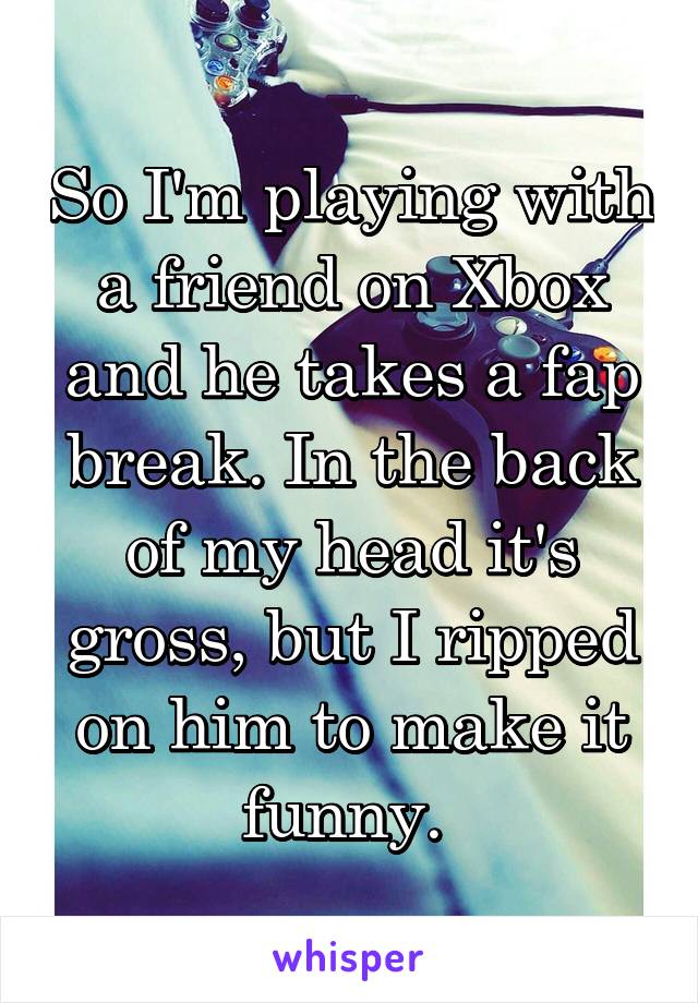 So I'm playing with a friend on Xbox and he takes a fap break. In the back of my head it's gross, but I ripped on him to make it funny. 