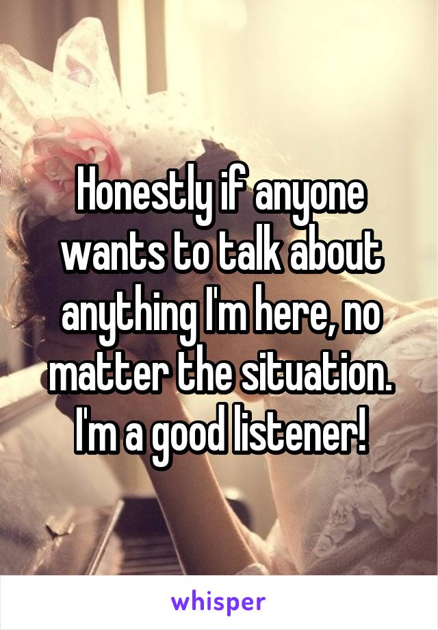 Honestly if anyone wants to talk about anything I'm here, no matter the situation.
I'm a good listener!