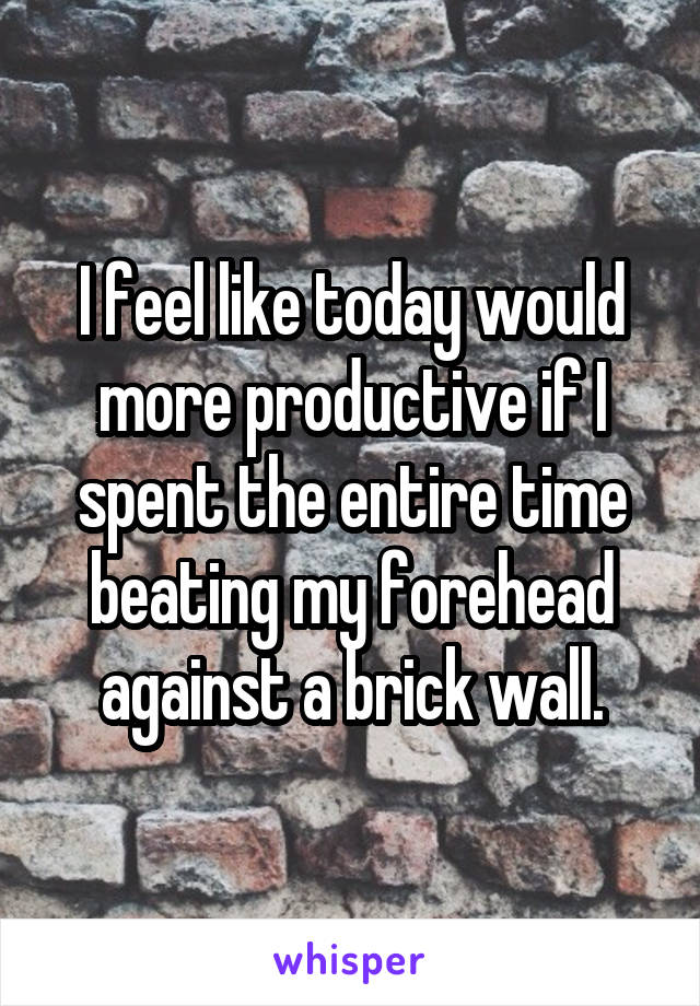 I feel like today would more productive if I spent the entire time beating my forehead against a brick wall.