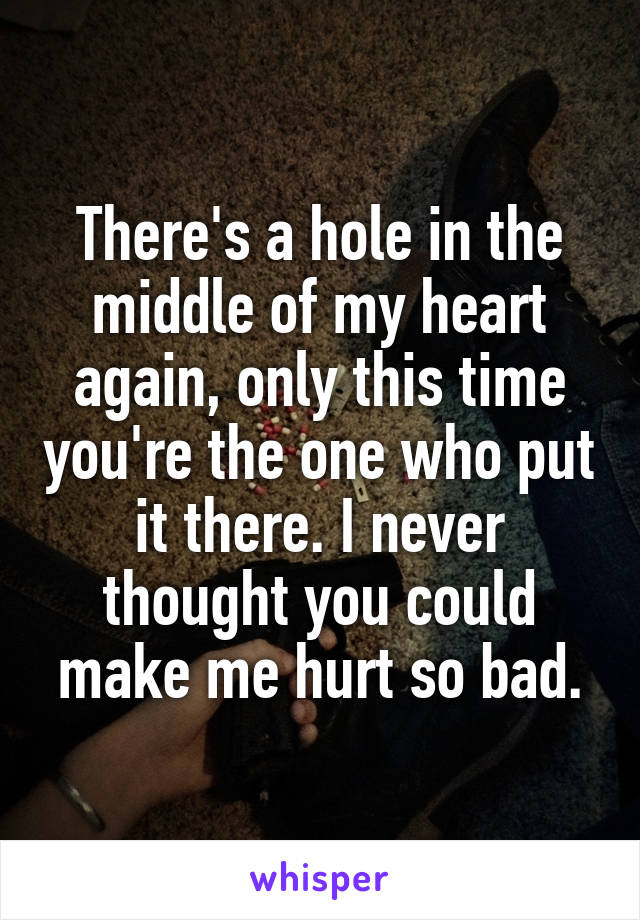 There's a hole in the middle of my heart again, only this time you're the one who put it there. I never thought you could make me hurt so bad.