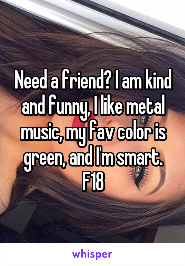 Need a friend? I am kind and funny, I like metal music, my fav color is green, and I'm smart.
F18