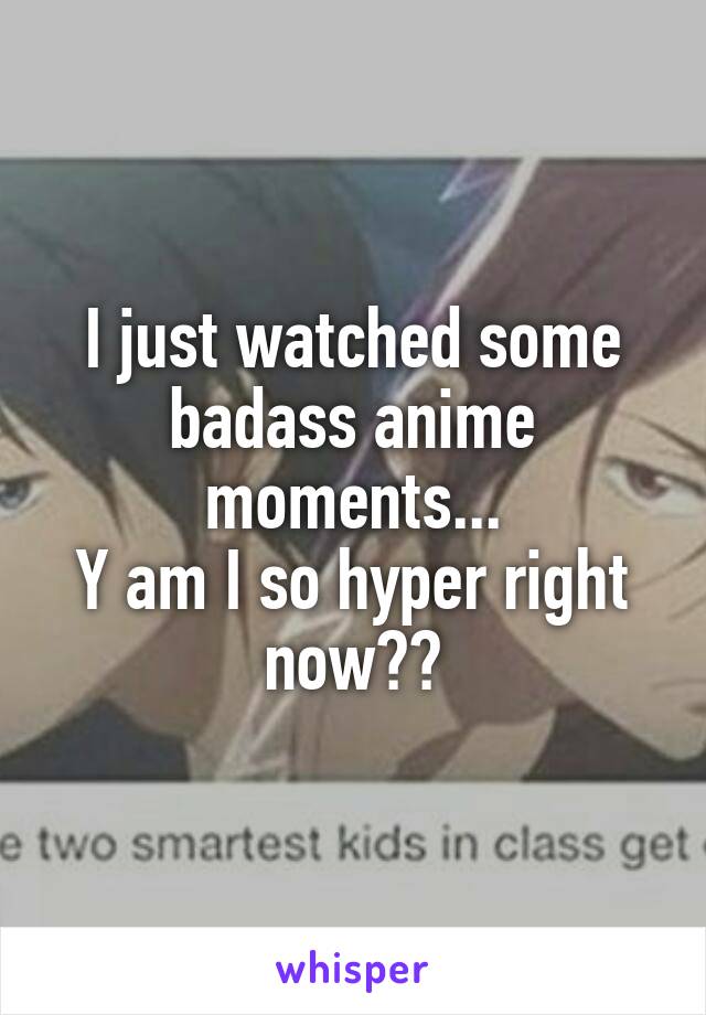 I just watched some badass anime moments...
Y am I so hyper right now??