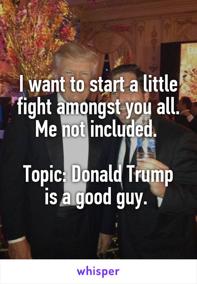 I want to start a little fight amongst you all. Me not included. 

Topic: Donald Trump is a good guy. 