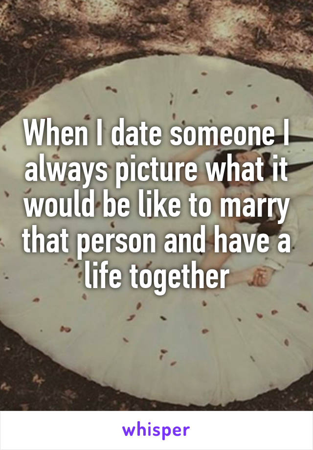 When I date someone I always picture what it would be like to marry that person and have a life together
