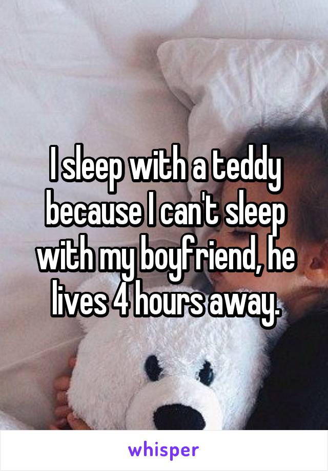 I sleep with a teddy because I can't sleep with my boyfriend, he lives 4 hours away.