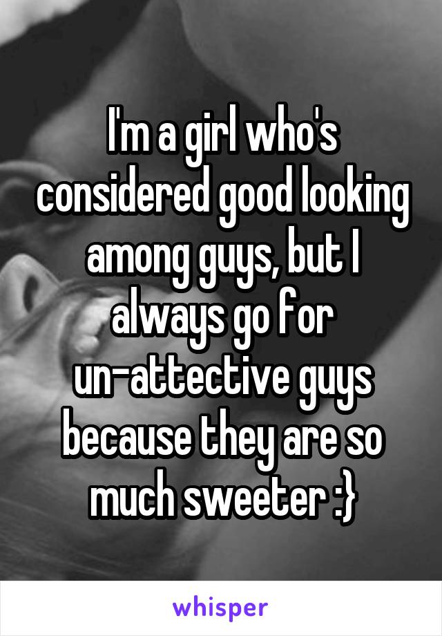 I'm a girl who's considered good looking among guys, but I always go for un-attective guys because they are so much sweeter :}