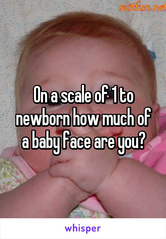 On a scale of 1 to newborn how much of a baby face are you?