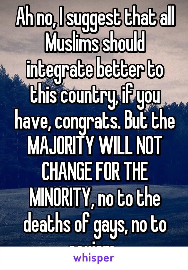 Ah no, I suggest that all Muslims should integrate better to this country, if you have, congrats. But the MAJORITY WILL NOT CHANGE FOR THE MINORITY, no to the deaths of gays, no to sexism. 