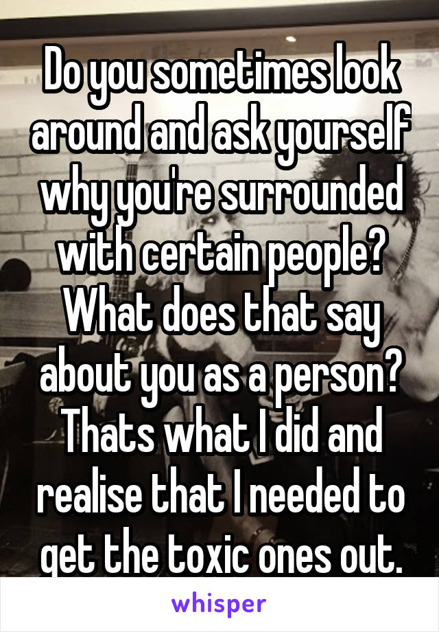 Do you sometimes look around and ask yourself why you're surrounded with certain people? What does that say about you as a person? Thats what I did and realise that I needed to get the toxic ones out.