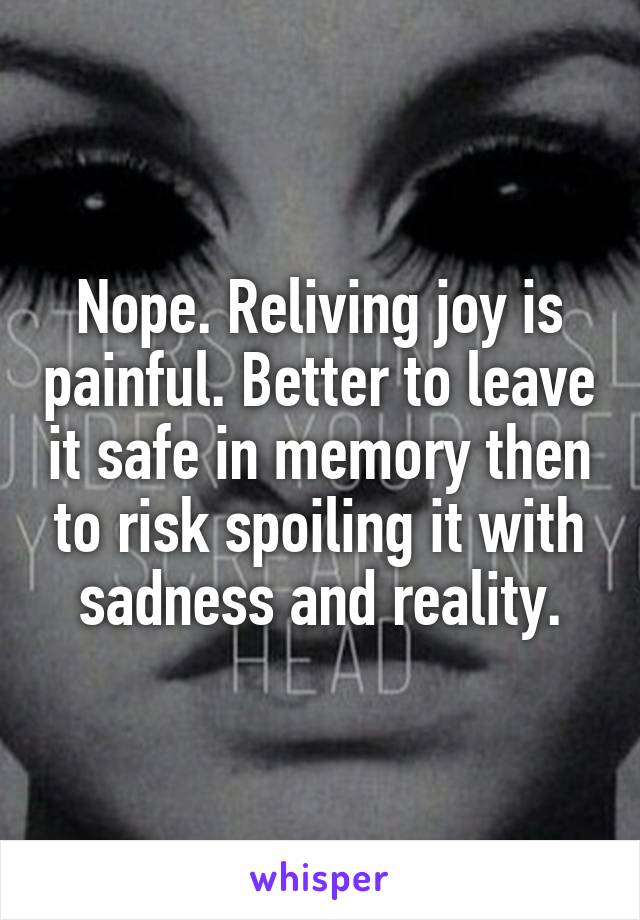 Nope. Reliving joy is painful. Better to leave it safe in memory then to risk spoiling it with sadness and reality.