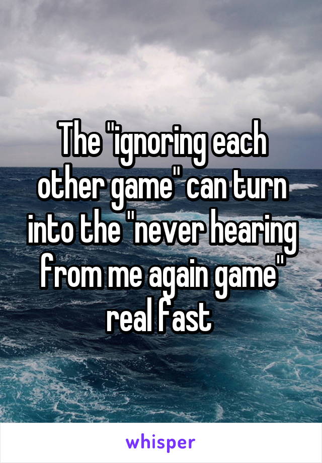 The "ignoring each other game" can turn into the "never hearing from me again game" real fast 