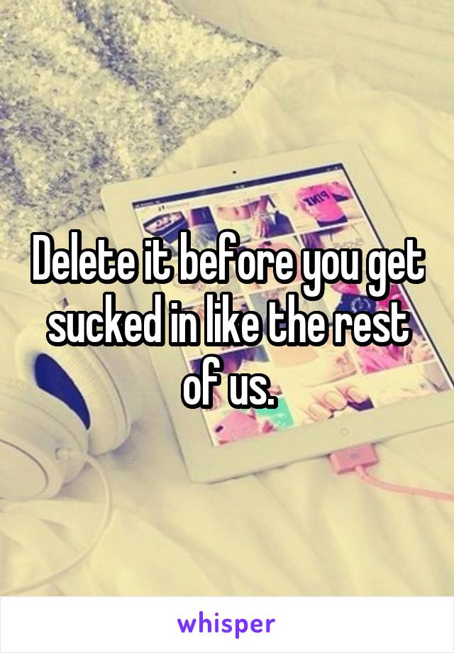 Delete it before you get sucked in like the rest of us.