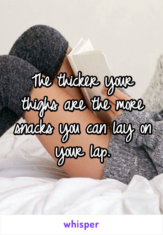 The thicker your thighs are the more snacks you can lay on your lap.