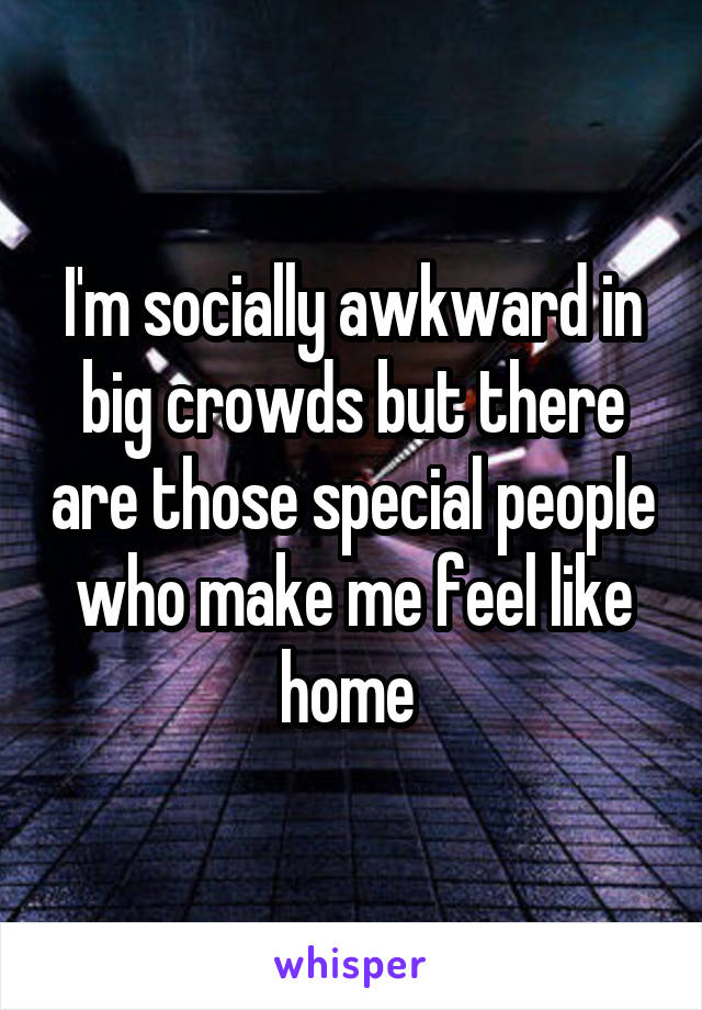 I'm socially awkward in big crowds but there are those special people who make me feel like home 