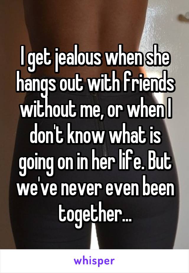 I get jealous when she hangs out with friends without me, or when I don't know what is going on in her life. But we've never even been together...