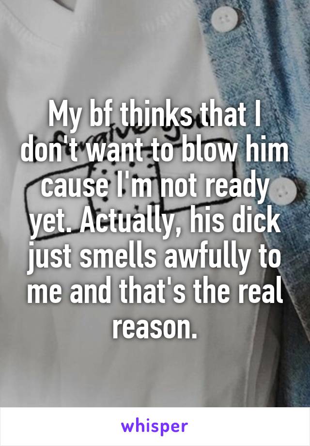 My bf thinks that I don't want to blow him cause I'm not ready yet. Actually, his dick just smells awfully to me and that's the real reason.