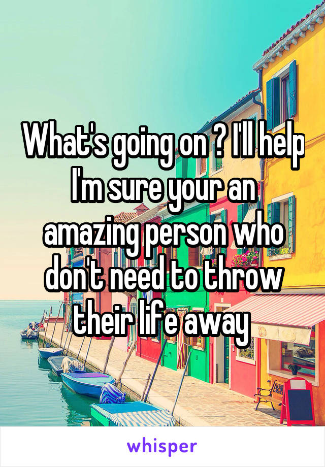 What's going on ? I'll help I'm sure your an amazing person who don't need to throw their life away 