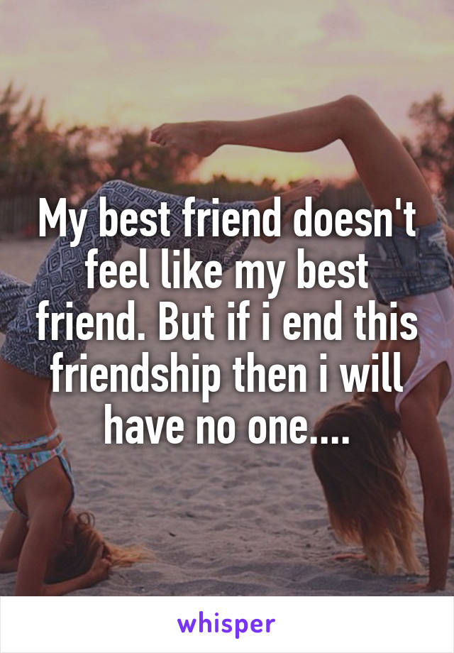 My best friend doesn't feel like my best friend. But if i end this friendship then i will have no one....