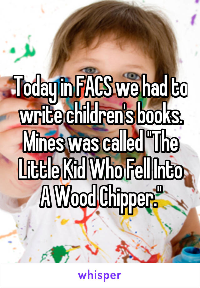 Today in FACS we had to write children's books.
Mines was called "The Little Kid Who Fell Into A Wood Chipper."