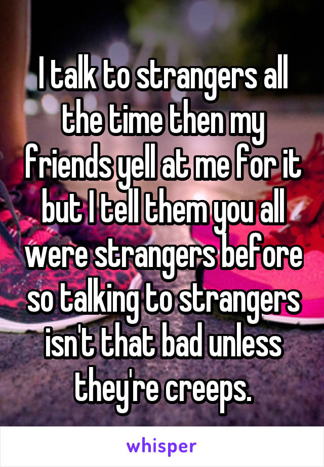 I talk to strangers all the time then my friends yell at me for it but I tell them you all were strangers before so talking to strangers isn't that bad unless they're creeps.