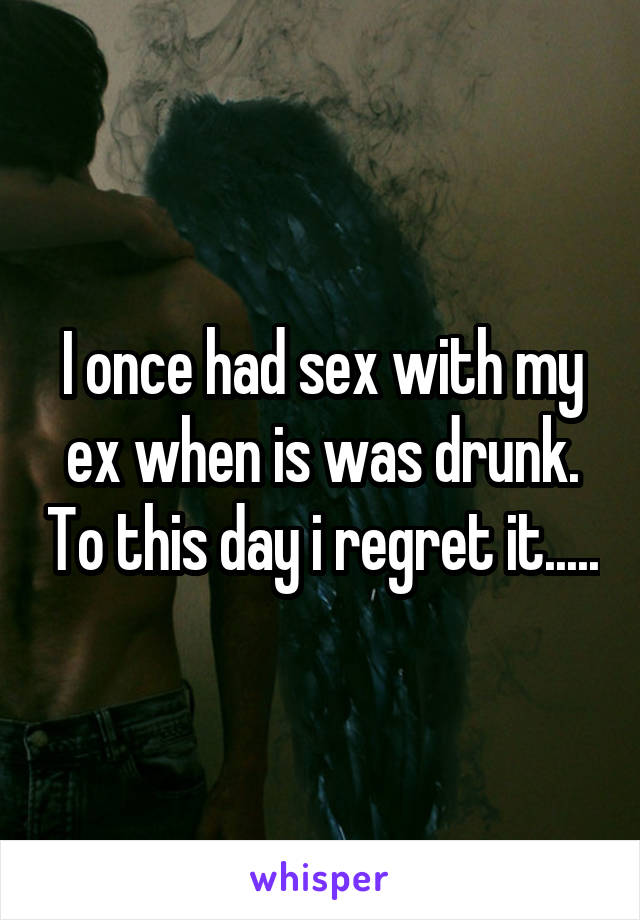 I once had sex with my ex when is was drunk. To this day i regret it.....