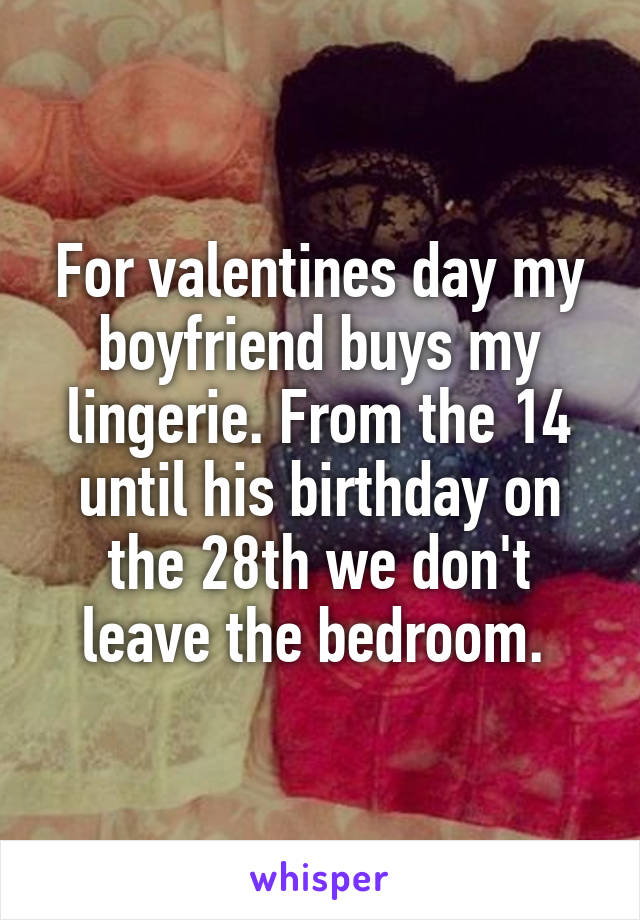 For valentines day my boyfriend buys my lingerie. From the 14 until his birthday on the 28th we don't leave the bedroom. 