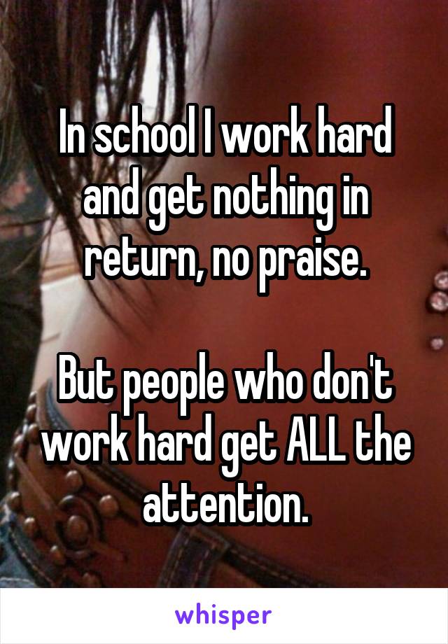 In school I work hard and get nothing in return, no praise.

But people who don't work hard get ALL the attention.