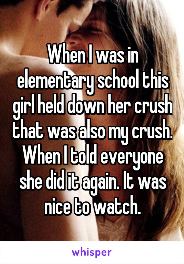 When I was in elementary school this girl held down her crush that was also my crush. When I told everyone she did it again. It was nice to watch.