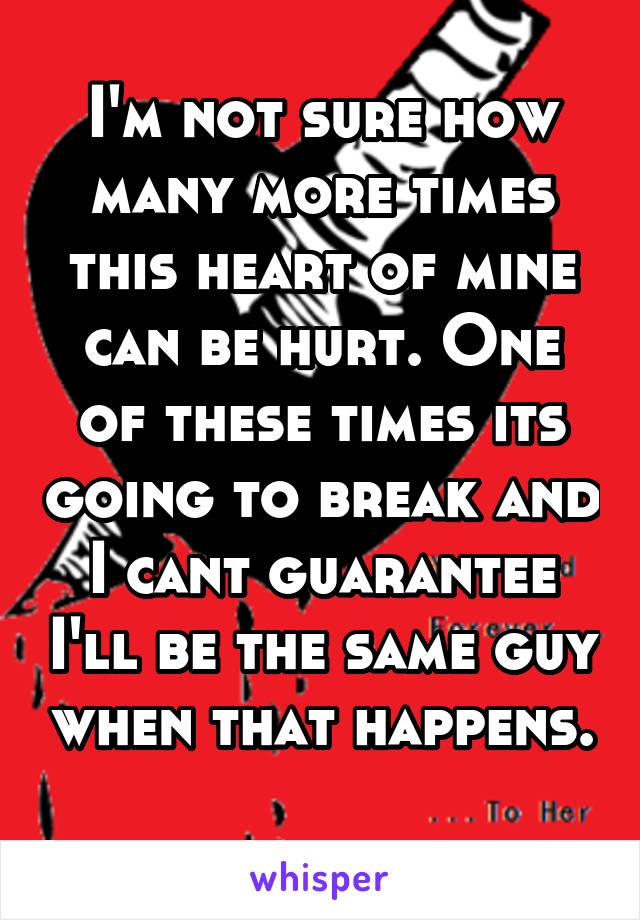 I'm not sure how many more times this heart of mine can be hurt. One of these times its going to break and I cant guarantee I'll be the same guy when that happens. 