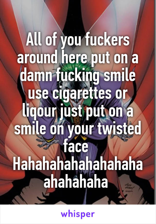 All of you fuckers around here put on a damn fucking smile use cigarettes or liqour just put on a smile on your twisted face 
Hahahahahahahahahaahahahaha 