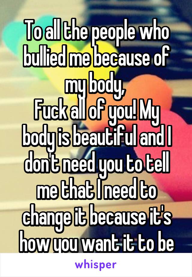 To all the people who bullied me because of my body, 
Fuck all of you! My body is beautiful and I don't need you to tell me that I need to change it because it's how you want it to be