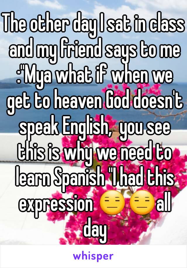 The other day I sat in class and my friend says to me :"Mya what if when we get to heaven God doesn't speak English,  you see this is why we need to learn Spanish "I had this expression 😑😑all day