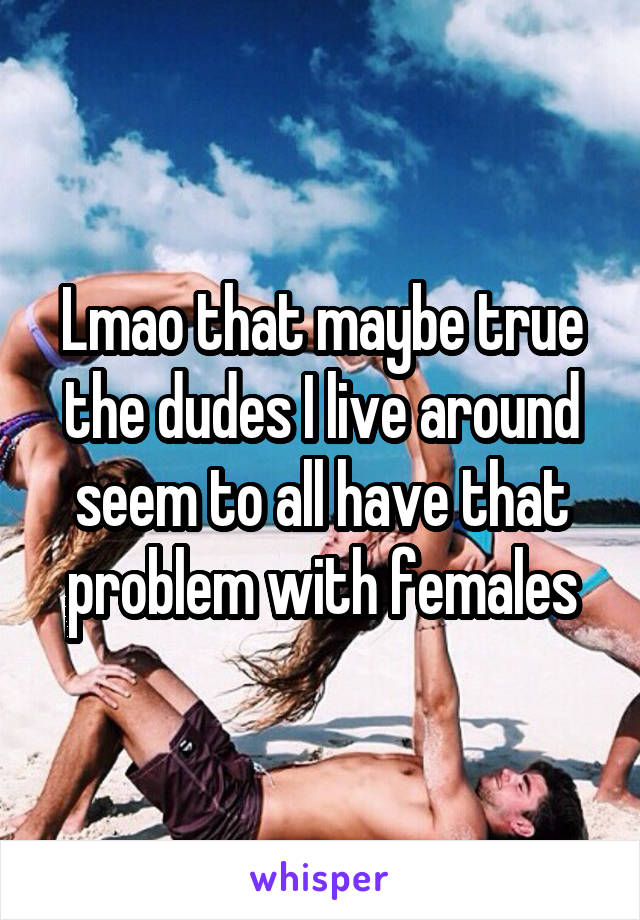 Lmao that maybe true the dudes I live around seem to all have that problem with females