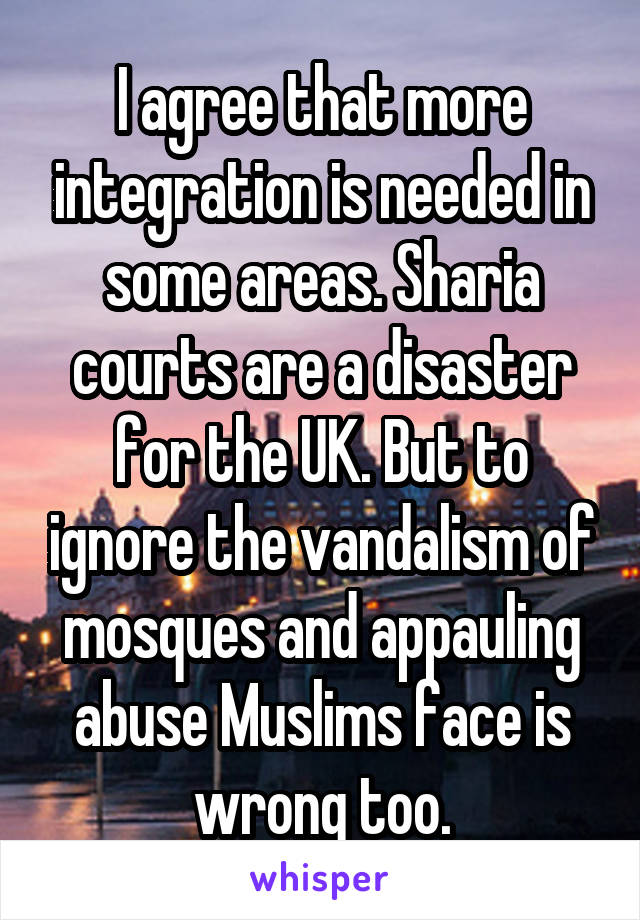 I agree that more integration is needed in some areas. Sharia courts are a disaster for the UK. But to ignore the vandalism of mosques and appauling abuse Muslims face is wrong too.