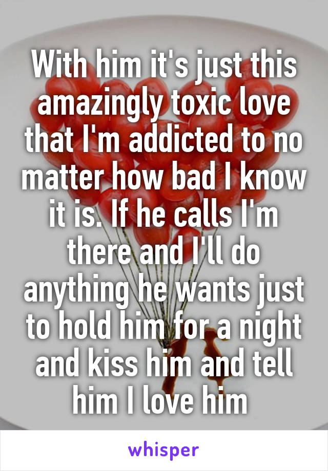 With him it's just this amazingly toxic love that I'm addicted to no matter how bad I know it is. If he calls I'm there and I'll do anything he wants just to hold him for a night and kiss him and tell him I love him 