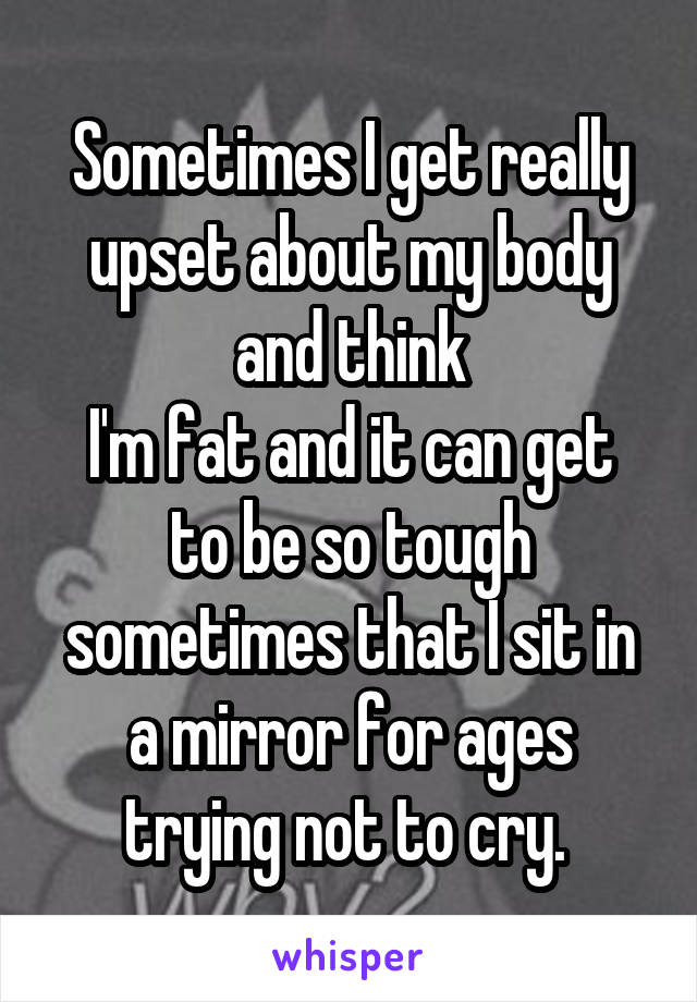 Sometimes I get really upset about my body and think
I'm fat and it can get to be so tough sometimes that I sit in a mirror for ages trying not to cry. 