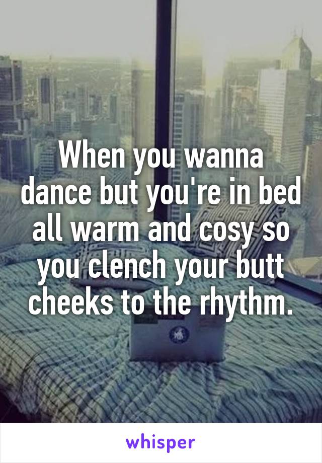 When you wanna dance but you're in bed all warm and cosy so you clench your butt cheeks to the rhythm.