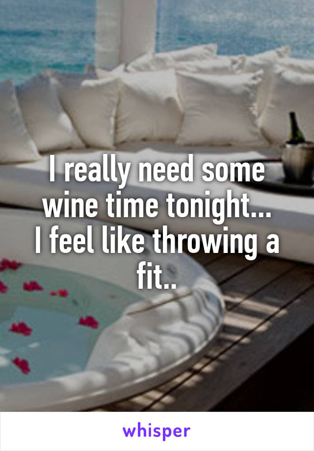 I really need some wine time tonight...
I feel like throwing a fit..