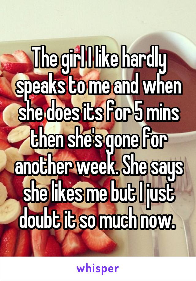 The girl I like hardly speaks to me and when she does its for 5 mins then she's gone for another week. She says she likes me but I just doubt it so much now. 