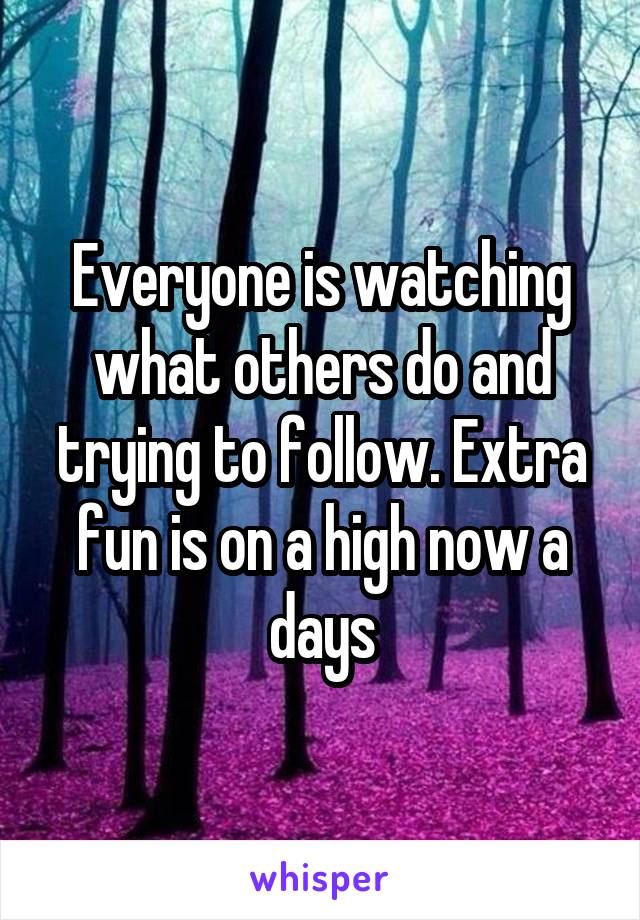 Everyone is watching what others do and trying to follow. Extra fun is on a high now a days